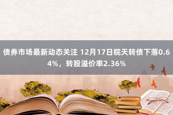 债券市场最新动态关注 12月17日皖天转债下落0.64%，转股溢价率2.36%