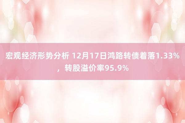 宏观经济形势分析 12月17日鸿路转债着落1.33%，转股溢价率95.9%