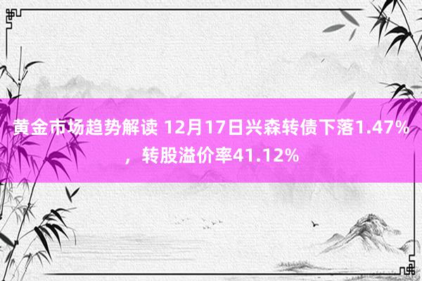 黄金市场趋势解读 12月17日兴森转债下落1.47%，转股溢价率41.12%