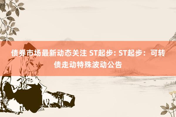 债券市场最新动态关注 ST起步: ST起步：可转债走动特殊波动公告