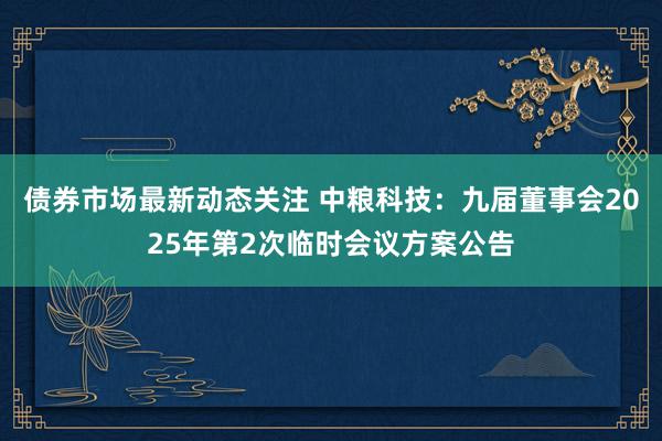 债券市场最新动态关注 中粮科技：九届董事会2025年第2次临时会议方案公告