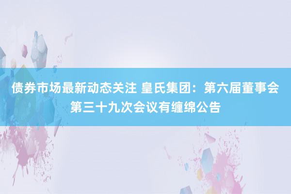 债券市场最新动态关注 皇氏集团：第六届董事会第三十九次会议有缠绵公告