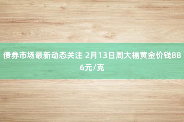 债券市场最新动态关注 2月13日周大福黄金价钱886元/克