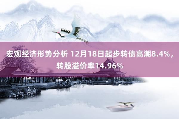 宏观经济形势分析 12月18日起步转债高潮8.4%，转股溢价率14.96%