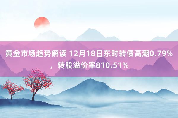 黄金市场趋势解读 12月18日东时转债高潮0.79%，转股溢价率810.51%