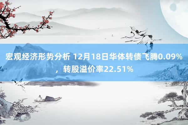 宏观经济形势分析 12月18日华体转债飞腾0.09%，转股溢价率22.51%