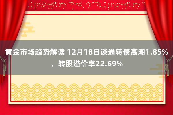 黄金市场趋势解读 12月18日谈通转债高潮1.85%，转股溢价率22.69%