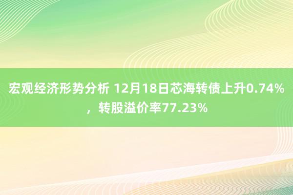 宏观经济形势分析 12月18日芯海转债上升0.74%，转股溢价率77.23%