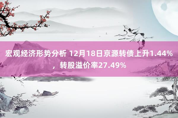 宏观经济形势分析 12月18日京源转债上升1.44%，转股溢价率27.49%