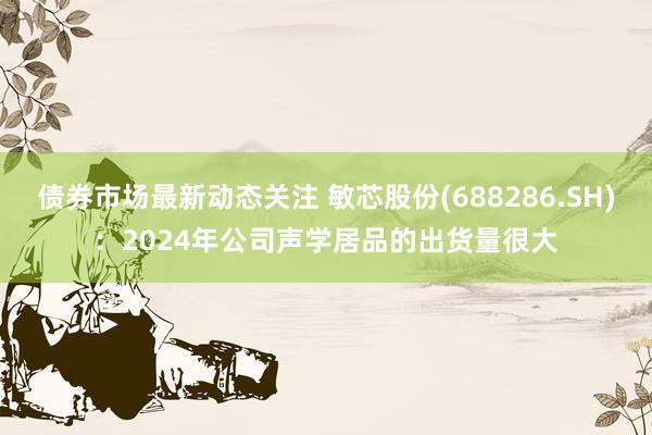 债券市场最新动态关注 敏芯股份(688286.SH)：2024年公司声学居品的出货量很大