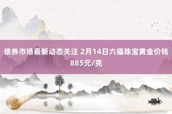 债券市场最新动态关注 2月14日六福珠宝黄金价钱885元/克