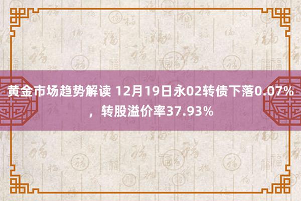 黄金市场趋势解读 12月19日永02转债下落0.07%，转股溢价率37.93%