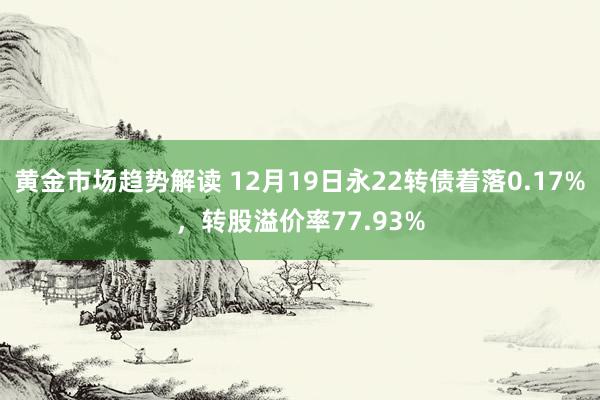 黄金市场趋势解读 12月19日永22转债着落0.17%，转股溢价率77.93%