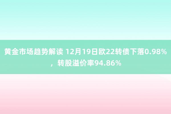 黄金市场趋势解读 12月19日欧22转债下落0.98%，转股溢价率94.86%