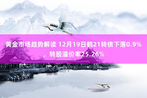 黄金市场趋势解读 12月19日鹤21转债下落0.9%，转股溢价率25.26%