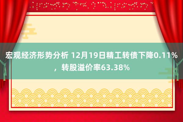 宏观经济形势分析 12月19日精工转债下降0.11%，转股溢价率63.38%