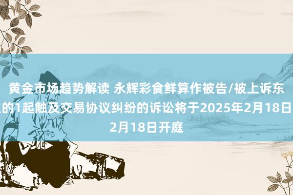 黄金市场趋势解读 永辉彩食鲜算作被告/被上诉东谈主的1起触及交易协议纠纷的诉讼将于2025年2月18日开庭