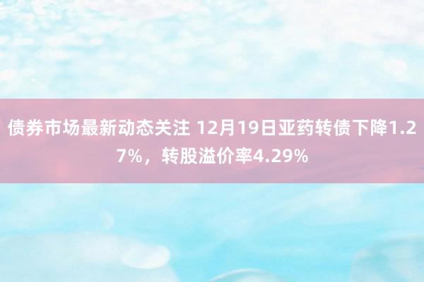 债券市场最新动态关注 12月19日亚药转债下降1.27%，转股溢价率4.29%