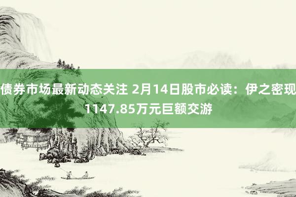 债券市场最新动态关注 2月14日股市必读：伊之密现1147.85万元巨额交游