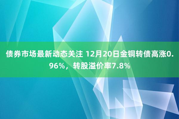 债券市场最新动态关注 12月20日金铜转债高涨0.96%，转股溢价率7.8%