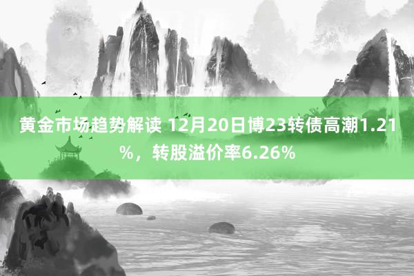 黄金市场趋势解读 12月20日博23转债高潮1.21%，转股溢价率6.26%