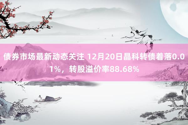 债券市场最新动态关注 12月20日晶科转债着落0.01%，转股溢价率88.68%