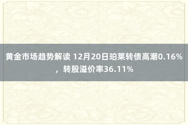 黄金市场趋势解读 12月20日珀莱转债高潮0.16%，转股溢价率36.11%