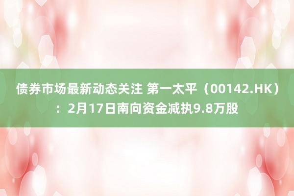 债券市场最新动态关注 第一太平（00142.HK）：2月17日南向资金减执9.8万股