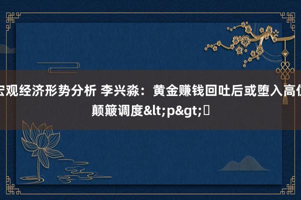 宏观经济形势分析 李兴淼：黄金赚钱回吐后或堕入高位颠簸调度<p>​