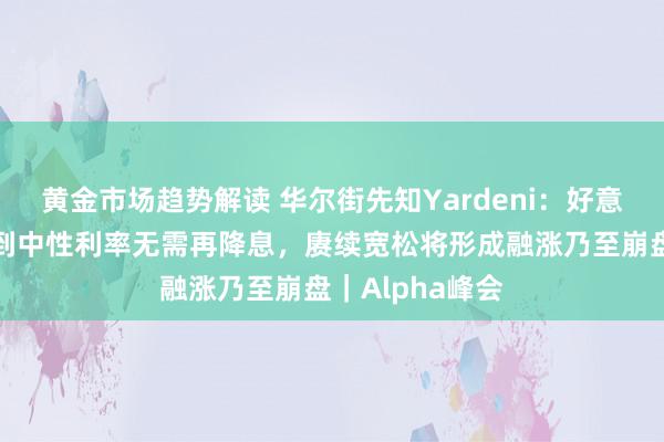 黄金市场趋势解读 华尔街先知Yardeni：好意思联储照旧达到中性利率无需再降息，赓续宽松将形成融涨乃至崩盘｜Alpha峰会