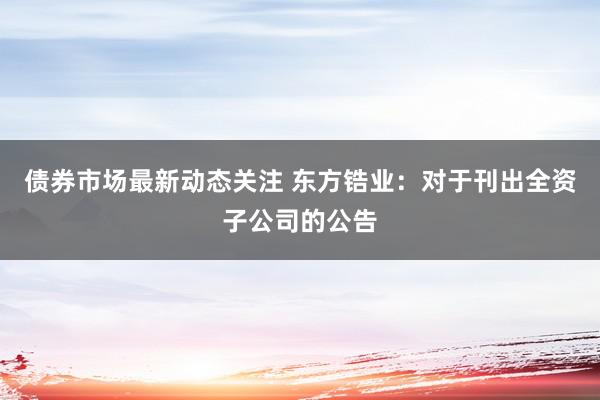 债券市场最新动态关注 东方锆业：对于刊出全资子公司的公告