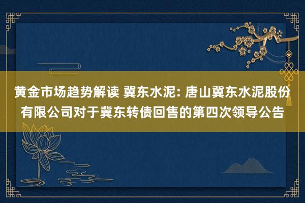 黄金市场趋势解读 冀东水泥: 唐山冀东水泥股份有限公司对于冀东转债回售的第四次领导公告