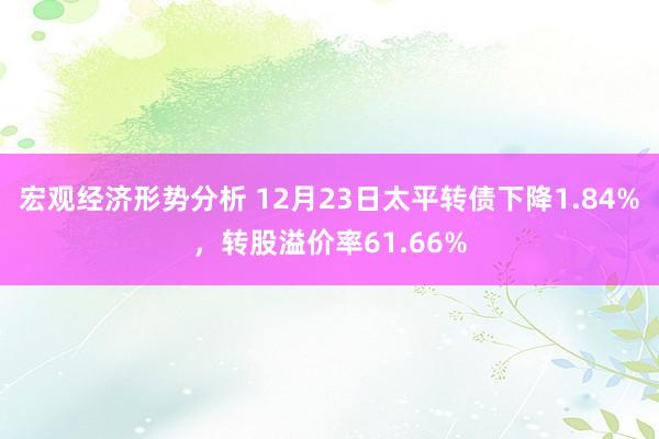 宏观经济形势分析 12月23日太平转债下降1.84%，转股溢价率61.66%