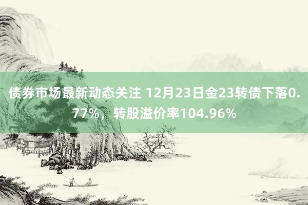 债券市场最新动态关注 12月23日金23转债下落0.77%，转股溢价率104.96%