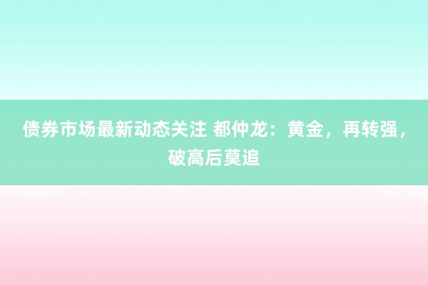 债券市场最新动态关注 都仲龙：黄金，再转强，破高后莫追