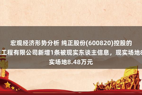 宏观经济形势分析 纯正股份(600820)控股的上海纯正工程有限公司新增1条被现实东谈主信息，现实场地8.48万元