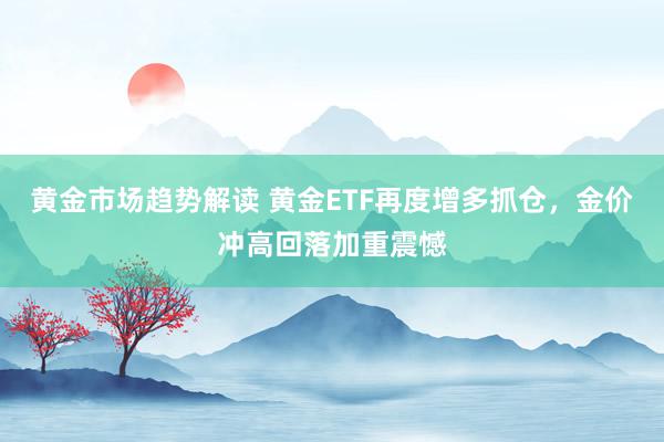 黄金市场趋势解读 黄金ETF再度增多抓仓，金价冲高回落加重震憾