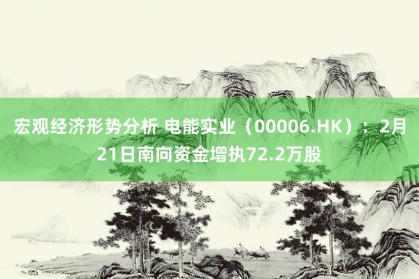 宏观经济形势分析 电能实业（00006.HK）：2月21日南向资金增执72.2万股