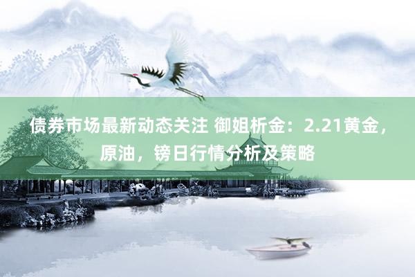 债券市场最新动态关注 御姐析金：2.21黄金，原油，镑日行情分析及策略