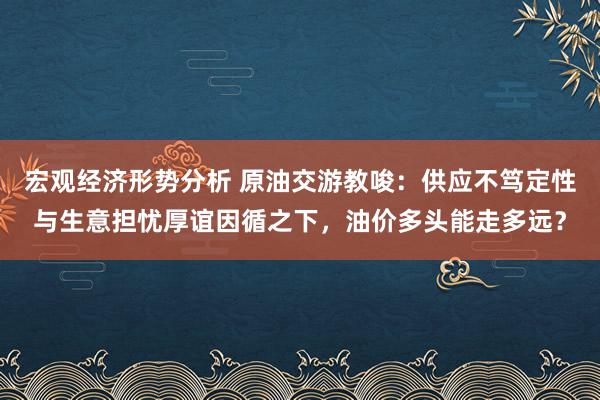 宏观经济形势分析 原油交游教唆：供应不笃定性与生意担忧厚谊因循之下，油价多头能走多远？