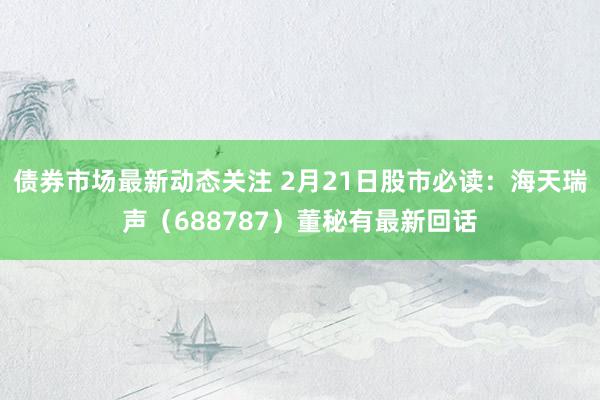 债券市场最新动态关注 2月21日股市必读：海天瑞声（688787）董秘有最新回话