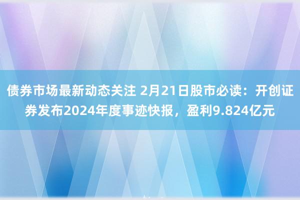 债券市场最新动态关注 2月21日股市必读：开创证券发布2024年度事迹快报，盈利9.824亿元