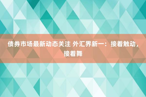 债券市场最新动态关注 外汇界新一：接着触动，接着舞