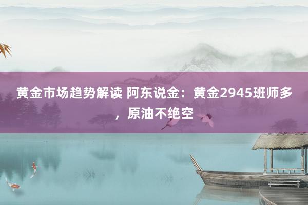 黄金市场趋势解读 阿东说金：黄金2945班师多，原油不绝空