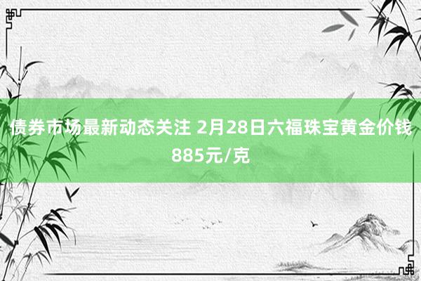 债券市场最新动态关注 2月28日六福珠宝黄金价钱885元/克