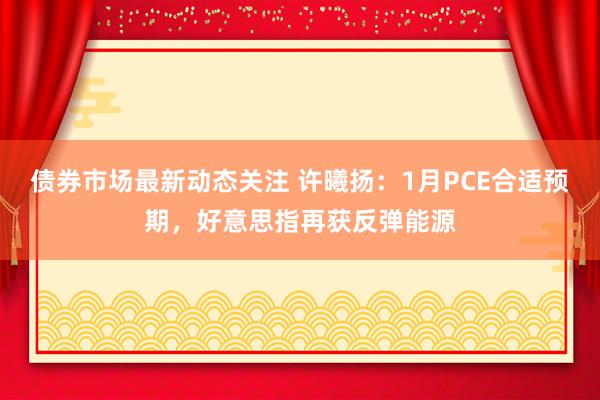 债券市场最新动态关注 许曦扬：1月PCE合适预期，好意思指再获反弹能源