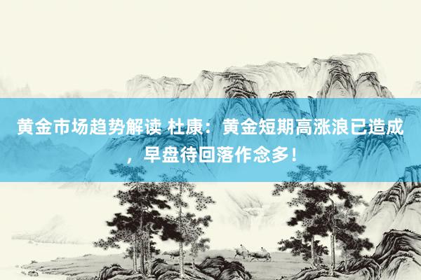 黄金市场趋势解读 杜康：黄金短期高涨浪已造成，早盘待回落作念多！