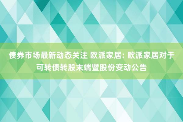 债券市场最新动态关注 欧派家居: 欧派家居对于可转债转股末端暨股份变动公告