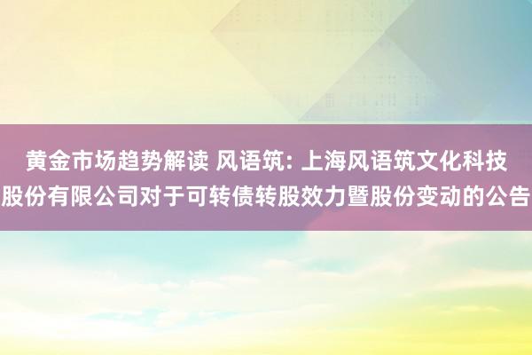 黄金市场趋势解读 风语筑: 上海风语筑文化科技股份有限公司对于可转债转股效力暨股份变动的公告