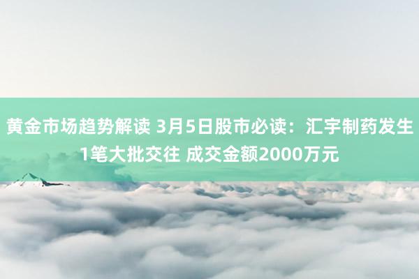 黄金市场趋势解读 3月5日股市必读：汇宇制药发生1笔大批交往 成交金额2000万元